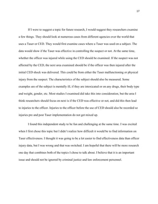 17
If I were to suggest a topic for future research, I would suggest they researchers examine
a few things. They should look at numerous cases from different agencies over the world that
uses a Taser or CED. They would first examine cases where a Taser was used on a subject. The
data would show if the Taser was effective in controlling the suspect or not. At the same time,
whether the officer was injured while using the CED should be examined. If the suspect was not
affected by the CED, the next area examined should be if the officer was then injured after the
initial CED shock was delivered. This could be from either the Taser malfunctioning or physical
injury from the suspect. The characteristics of the subject should also be measured. Some
examples are of the subject is mentally ill, if they are intoxicated or on any drugs, their body type
and weight, gender, etc. Most studies I examined did take this into consideration, but the area I
think researchers should focus on next is if the CED was effective or not, and did this then lead
to injuries to the officer. Injuries to the officer before the use of CED should also be recorded so
injuries pre and post Taser implementation do not get mixed up.
I found this independent study to be fun and challenging at the same time. I was excited
when I first chose this topic but I didn’t realize how difficult it would be to find information on
Taser effectiveness. I thought it was going to be a lot easier to find effectiveness data than officer
injury data, but I was wrong and that was switched. I am hopeful that there will be more research
one day that combines both of the topics I chose to talk about. I believe that it is an important
issue and should not be ignored by criminal justice and law enforcement personnel.
 