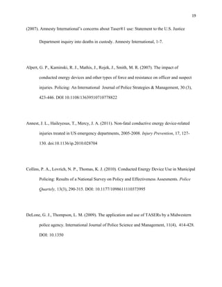 19
(2007). Amnesty International’s concerns about Taser®1 use: Statement to the U.S. Justice
Department inquiry into deaths in custody. Amnesty International, 1-7.
Alpert, G. P., Kaminski, R. J., Mathis, J., Rojek, J., Smith, M. R. (2007). The impact of
conducted energy devices and other types of force and resistance on officer and suspect
injuries. Policing: An International Journal of Police Strategies & Management, 30 (3),
423-446. DOI 10.1108/13639510710778822
Annest, J. L., Haileyesus, T., Mercy, J. A. (2011). Non-fatal conductive energy device-related
injuries treated in US emergency departments, 2005-2008. Injury Prevention, 17, 127-
130. doi:10.1136/ip.2010.028704
Collins, P. A., Lovrich, N. P., Thomas, K. J. (2010). Conducted Energy Device Use in Municipal
Policing: Results of a National Survey on Policy and Effectiveness Assesments. Police
Quartely, 13(3), 290-315. DOI: 10.1177/1098611110373995
DeLone, G. J., Thompson, L. M. (2009). The application and use of TASERs by a Midwestern
police agency. International Journal of Police Science and Management, 11(4), 414-428.
DOI: 10.1350
 