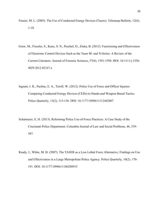 20
Frasier, M. L. (2005). The Use of Conducted Energy Devices (Tasers). Telemasp Bulletin, 12(6),
1-10.
Graw, M., Fieseler, S., Kunz, S. N., Peschel, O., Zinka, B. (2012). Functioning and Effectiveness
of Electronic Control Devices Such as the Taser M- and X-Series: A Review of the
Current Literature. Journal of Forensic Sciences, 57(6), 1591-1594. DOI: 10.1111/j.1556-
4029.2012.02167.x
Ingram, J. R., Paoline, E. A., Terrill, W. (2012). Police Use of Force and Officer Injuries:
Comparing Conducted Energy Devices (CEDs) to Hands-and Weapon-Based Tactics.
Police Quarterly, 15(2), 115-136. DOI: 10.1177/1098611112442807
Schatmeier, E, H. (2013). Reforming Police Use-of-Force Practices: A Case Study of the
Cincinnati Police Department. Columbia Journal of Law and Social Problems, 46, 539-
587.
Ready, J., White, M. D. (2007). The TASER as a Less Lethal Force Alternative: Findings on Use
and Effectiveness in a Large Metropolitan Police Agency. Police Quarterly, 10(2), 170-
191. DOI: 10.1177/1098611106288915
 