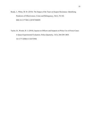 21
Ready, J., White, M. D. (2010). The Impact of the Taser on Suspect Resistance: Identifying
Predictors of Effectiveness. Crime and Delinquency, 56(1), 70-102.
DOI:10.1177/0011128707308099
Taylor, B., Woods, D. J. (2010). Injuries to Officers and Suspects in Police Use of-Force Cases:
A Quasi-Experimental Evaluation. Police Quarterly, 13(3), 260-289. DOI:
10.1177/1098611110373994
 