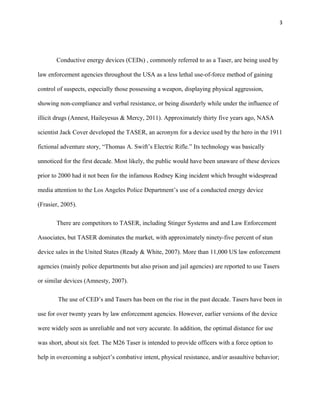 3
Conductive energy devices (CEDs) , commonly referred to as a Taser, are being used by
law enforcement agencies throughout the USA as a less lethal use-of-force method of gaining
control of suspects, especially those possessing a weapon, displaying physical aggression,
showing non-compliance and verbal resistance, or being disorderly while under the influence of
illicit drugs (Annest, Haileyesus & Mercy, 2011). Approximately thirty five years ago, NASA
scientist Jack Cover developed the TASER, an acronym for a device used by the hero in the 1911
fictional adventure story, “Thomas A. Swift’s Electric Rifle.” Its technology was basically
unnoticed for the first decade. Most likely, the public would have been unaware of these devices
prior to 2000 had it not been for the infamous Rodney King incident which brought widespread
media attention to the Los Angeles Police Department’s use of a conducted energy device
(Frasier, 2005).
There are competitors to TASER, including Stinger Systems and and Law Enforcement
Associates, but TASER dominates the market, with approximately ninety-five percent of stun
device sales in the United States (Ready & White, 2007). More than 11,000 US law enforcement
agencies (mainly police departments but also prison and jail agencies) are reported to use Tasers
or similar devices (Amnesty, 2007).
The use of CED’s and Tasers has been on the rise in the past decade. Tasers have been in
use for over twenty years by law enforcement agencies. However, earlier versions of the device
were widely seen as unreliable and not very accurate. In addition, the optimal distance for use
was short, about six feet. The M26 Taser is intended to provide officers with a force option to
help in overcoming a subject’s combative intent, physical resistance, and/or assaultive behavior;
 