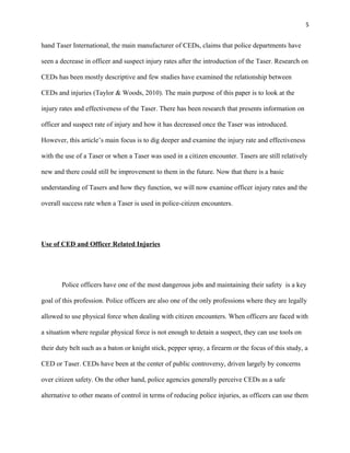 5
hand Taser International, the main manufacturer of CEDs, claims that police departments have
seen a decrease in officer and suspect injury rates after the introduction of the Taser. Research on
CEDs has been mostly descriptive and few studies have examined the relationship between
CEDs and injuries (Taylor & Woods, 2010). The main purpose of this paper is to look at the
injury rates and effectiveness of the Taser. There has been research that presents information on
officer and suspect rate of injury and how it has decreased once the Taser was introduced.
However, this article’s main focus is to dig deeper and examine the injury rate and effectiveness
with the use of a Taser or when a Taser was used in a citizen encounter. Tasers are still relatively
new and there could still be improvement to them in the future. Now that there is a basic
understanding of Tasers and how they function, we will now examine officer injury rates and the
overall success rate when a Taser is used in police-citizen encounters.
Use of CED and Officer Related Injuries
Police officers have one of the most dangerous jobs and maintaining their safety is a key
goal of this profession. Police officers are also one of the only professions where they are legally
allowed to use physical force when dealing with citizen encounters. When officers are faced with
a situation where regular physical force is not enough to detain a suspect, they can use tools on
their duty belt such as a baton or knight stick, pepper spray, a firearm or the focus of this study, a
CED or Taser. CEDs have been at the center of public controversy, driven largely by concerns
over citizen safety. On the other hand, police agencies generally perceive CEDs as a safe
alternative to other means of control in terms of reducing police injuries, as officers can use them
 