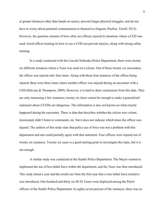 6
at greater distances other than hands-on tactics, prevent longer physical struggles, and do not
have to worry about potential contamination to themselves (Ingram, Paoline, Terrill, 2012).
However, the question remains of how often are officers injured in situations where a CED was
used. Good officer training on how to use a CED can prevent injuries, along with strong safety
training.
In a study conducted with the Lincoln Nebraska Police Department, there were twenty
six different instances where a Taser was used on a citizen. Out of those twenty six encounters,
the officer was injured only four times. Along with those four instances of the officer being
injured, there were three times where another officer was injured during an encounter with a
CED (DeLone & Thompson, 2009). However, it is hard to draw conclusions from this data. They
are only measuring a few instances; twenty six times cannot be enough to make a generalized
statement about if CEDs are dangerous. The information is also not known on what exactly
happened during the encounter. There is data that describes whether the citizen was violent,
intoxicated, didn’t listen to commands, etc. but it does not indicate which times the officer was
injured. The authors of this study state that police use of force was not a problem with this
department and one could partially agree with that statement. Four officers were injured out of
twenty six instances. Twenty six cases is a good starting point to investigate this topic, but it is
not enough.
A similar study was conducted at the Seattle Police Department. The Mayor wanted to
implement the use of less lethal force within the department, and the Taser was then introduced.
This study lasted a year and the results are from the first year that is less lethal force initiative
was introduced. One hundred and thirty six M-26 Tasers were deployed among the Patrol
officers of the Seattle Police Department. In eighty-seven percent of the instances, there was no
 