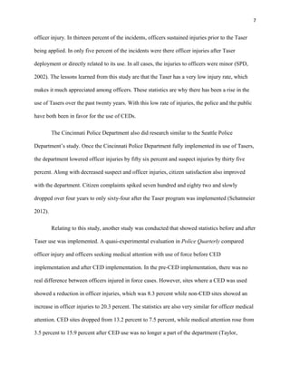 7
officer injury. In thirteen percent of the incidents, officers sustained injuries prior to the Taser
being applied. In only five percent of the incidents were there officer injuries after Taser
deployment or directly related to its use. In all cases, the injuries to officers were minor (SPD,
2002). The lessons learned from this study are that the Taser has a very low injury rate, which
makes it much appreciated among officers. These statistics are why there has been a rise in the
use of Tasers over the past twenty years. With this low rate of injuries, the police and the public
have both been in favor for the use of CEDs.
The Cincinnati Police Department also did research similar to the Seattle Police
Department’s study. Once the Cincinnati Police Department fully implemented its use of Tasers,
the department lowered officer injuries by fifty six percent and suspect injuries by thirty five
percent. Along with decreased suspect and officer injuries, citizen satisfaction also improved
with the department. Citizen complaints spiked seven hundred and eighty two and slowly
dropped over four years to only sixty-four after the Taser program was implemented (Schatmeier
2012).
Relating to this study, another study was conducted that showed statistics before and after
Taser use was implemented. A quasi-experimental evaluation in Police Quarterly compared
officer injury and officers seeking medical attention with use of force before CED
implementation and after CED implementation. In the pre-CED implementation, there was no
real difference between officers injured in force cases. However, sites where a CED was used
showed a reduction in officer injuries, which was 8.3 percent while non-CED sites showed an
increase in officer injuries to 20.3 percent. The statistics are also very similar for officer medical
attention. CED sites dropped from 13.2 percent to 7.5 percent, while medical attention rose from
3.5 percent to 15.9 percent after CED use was no longer a part of the department (Taylor,
 