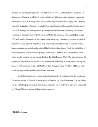 9
different law enforcement agencies. This study looks at over 12,000 use of force incidents. For
the purpose of this article, CED will be the main focus. What also makes this study unique is it
not only looks at officer injury after CED use, but it also examines officer injury after CED use
with other force after. This study resulted in four clear findings which match the studies above.
First, officers experienced a significantly lower probability of injury when using a CED only
compared to instances when no CED was used. On the other hand, if officers ended up using a
CED with another form of force, the risk of injury was greatly enhanced as much as four to five
times more likely. Second, when CED-only cases were compared directly to cases involving
hands-on tactics, we again found a reduced likelihood of officer injury. Third, the probability of
officer injury was similar when comparing cases where a CED was used alone to those cases
where another weapon was used alone (Paoline, Terrill & Ingram, 2012). The main argument the
experiment showed was that an officer has an increased probability of being injured when going
hands on with a subject. Using a CED reduces their chance of injury but if they add more force
to that, their probability of being injured then increases.
Most of the studies above share similar findings and will be discussed in the conclusion.
The second portion of this article is now going to focus on the effectiveness of CEDs. An officer
can use a CED to prevent himself from risking an injury, but how effective are CEDs when used
by officers? This next section will explain this question.
CED Effectiveness
 