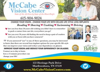 TN-0000985937
122 Heritage Park Drive
Murfreesboro, TN 37129
www.McCabeVisionCenter.com
CHANGE YOUR VISION...CHANGE YOUR LIFE WITH DELUXE LIFE STYLE LENS IMPLANTS!
Reading Shaving Cooking Swimming Driving
Are you less than 50 years old wishing you didn’t have to remember
to pack a contact lens care kit, everywhere you go?
Are you over 50 years old ﬁnding the need to keep a pair of readers
with you or been told you have cataracts?
If you answered “yes” to any of these questions, you may be interested
to know that there are several lens implant options for your speciﬁc life style
that can improve your vision and reduce your dependency on glasses.
IMPROVE YOUR VISION AND REDUCE YOUR DEPENDENCY ON GLASSES.
Contact us to day to learn
how a 15 minute procedure can
change your life!
John
Hayley,
OD
Optometris
Craig
McCabe,
MD, PhD, FACS
Board Certiﬁed
Ophthalmologist
 
