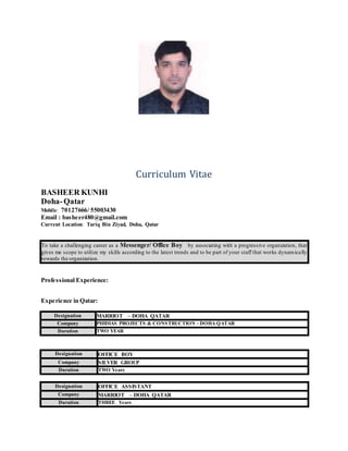 Curriculum Vitae
BASHEER KUNHI
Doha-Qatar
Mobile: 70127666/ 55003430
Email : basheer480@gmail.com
Current Location: Tariq Bin Ziyad, Doha, Qatar
To take a challenging career as a Messenger/ Office Boy by associating with a progressive organization, that
gives me scope to utilize my skills according to the latest trends and to be part of your staff that works dynamically
towards the organization.
Professional Experience:
Experience in Qatar:
Designation MARRIOT – DOHA QATAR
Company PHIDIAS PROJECTS & CONSTRUCTION – DOHA QATAR
Duration TWO YEAR
Designation OFFICE BOY
Company SILVER GROUP
Duration TWO Years
Designation OFFICE ASSISTANT
Company MARRIOT – DOHA QATAR
Duration THREE Years
 