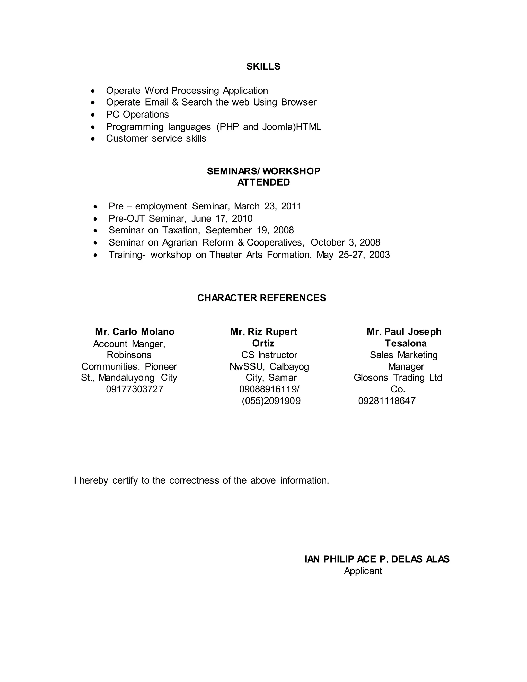 SKILLS
 Operate Word Processing Application
 Operate Email & Search the web Using Browser
 PC Operations
 Programming languages (PHP and Joomla)HTML
 Customer service skills
SEMINARS/ WORKSHOP
ATTENDED
 Pre – employment Seminar, March 23, 2011
 Pre-OJT Seminar, June 17, 2010
 Seminar on Taxation, September 19, 2008
 Seminar on Agrarian Reform & Cooperatives, October 3, 2008
 Training- workshop on Theater Arts Formation, May 25-27, 2003
CHARACTER REFERENCES
Mr. Carlo Molano
Account Manger,
Robinsons
Communities, Pioneer
St., Mandaluyong City
09177303727
Mr. Riz Rupert
Ortiz
CS Instructor
NwSSU, Calbayog
City, Samar
09088916119/
(055)2091909
Mr. Paul Joseph
Tesalona
Sales Marketing
Manager
Glosons Trading Ltd
Co.
09281118647
I hereby certify to the correctness of the above information.
IAN PHILIP ACE P. DELAS ALAS
Applicant
 
