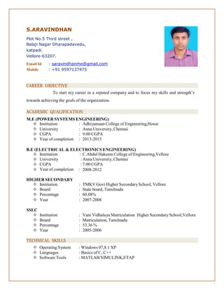 S.ARAVINDHAN
Plot No.5 Third street ,
Balaji Nagar Dharapadavedu,
katpadi.
Vellore-63207.
Email Id : saravindhanme@gmail.com
Mobile : +91 9597137475
CAREER OBJECTIVE
To start my career in a reputed company and to focus my skills and strength’s
towards achieving the goals of the organization.
ACADEMIC QUALIFICATION
M.E (POWER SYSTEMS ENGINEERING)
 Institution : Adhiyamaan College of Engineering,Hosur



University :
CGPA :
Year of completion :
Anna University, Chennai
9.00 CGPA
2013-2015
B.E (ELECTRICAL & ELECTRONICS ENGINEERING)




Institution :
University :
CGPA :
Year of completion :
C.Abdul Hakeem College of Engineering,Vellore
Anna University, Chennai
7.00 CGPA
2008-2012
HIGHER SECONDARY
 Institution : TMKV Govt Higher SecondarySchool, Vellore
 Board : State board, Tamilnadu
 Percentage : 60.08%
 Year : 2007-2008
SSLC
 Institution : Vani Vidhalaya Matriculation Higher Secondary School,Vellore
 Board : Matriculation, Tamilnadu
 Percentage : 53.36 %
 Year : 2005-2006
TECHNICAL SKILLS
 Operating System : Windows 07,8.1 XP
 Languages : Basics of C, C++
 Software Tools : MATLAB/SIMULINK,ETAP
 