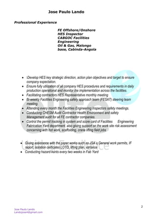 Jose Paulo Lando
Jose Paulo Lando
Landojose4@gmail.com
2
Professional Experience
FE Offshore/Onshore
HES Inspector
CABGOC Facilities
Engineering
Oil & Gas, Malongo
base, Cabinda-Angola

 Develop HES key strategic direction, action plan objectives and target to ensure
company expectation.
 Ensure fully utilization of all company HES procedures and requirements in daily
production operational and monitor the implementation across the facilities.
 Facilitating contractors HES Representative monthly meeting
 Bi-weekly Facilities Engineering safety approach team (FESAT) steering team
meeting.
 Attending every month the Facilities Engineering Inspectors safety meetings.
 Conducting CHESM Audit Contractor Health Environment and safety
Management audit for all FE contractor companies.
 Control the permit tracking in system and score card of Facilities Engineering
Fabrication Yard department. also giving support on the work site risk assessment
concerning with hot work, scaffolding, crane lifting field jobs
 Giving assistance with the paper works such as JSA`s,General work permits, IF
report, isolation cerficates LOTO, lifting plan, variance
 Conducting hazard hunts every two weeks in Fab Yard
 o
 
