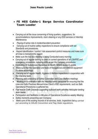 Jose Paulo Lando
Jose Paulo Lando
Landojose4@gmail.com
3
 FE HES Cable-1 Barge Service Coordinator
Team Leader
 Carrying out all the issue concerning of living quarters, suggestions, for
accommodations improvements, room cleaning or any ESS services or Intership
Maintenance.
 Playing of active role in incident/accident prevention
 Carrying out of routine safety inspections to ensure compliance with set
Standards and procedures.
 Hazard identification / control / risk assessment control measures and make sure
all Crew is trained in this regard.
 Make sure the tool box meeting is being Conducted every morning
 Carrying out of regular training to crew on correct operations of all LSA/FFE and
emergency procedures, including drills as per the Company procedures.
 Controlling Of Substances Hazardous to Health. MSDS review & update.
 Make sure that the Operation and tests of Navigational and GMDSS equipment
it`s done accordingly.
 Carrying out of regular Health, Hygiene & Welfare inspections in cooperation with
the Intership team.
 Planning and conducting of Safety Committee and Crew Welfare meetings.
 Working in co-ordination with the Intership safety personnel for ensuring that the
crew and Safe Practices Manual know Client’s HSE requirements, such as Safe
Operational Procedures is adhered too.
 Fast rescue Craft Coxswain supporting outboard work activities Helicopter landing
team leader.
 Participation and facilitation in Minutes of Operational Excellence weekly Meeting.
 Safety moments presenting own Company.
 Make sure of the existing records of all services, tests, inspections being carried
out according to SOLAS Convention and Flag State regulations.
 