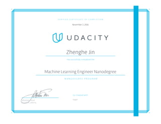 V E R I F I E D C E R T I F I C A T E O F C O M P L E T I O N
November 2, 2016
Zhenghe Jin
Has succesfully completed the
Machine Learning Engineer Nanodegree
N A N O D E G R E E P R O G R A M
Co-Created with
kaggleSebastian Thrun
President, Udacity
 