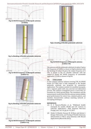 International Journal of Trend in Scientific Research and Development (IJTSRD) @ www.ijtsrd.com eISSN: 2456-6470
@ IJTSRD | Unique Paper ID – IJTSRD30510 | Volume – 4 | Issue – 3 | March-April 2020 Page 482
Fig 2.b WAVE frequency of Monopole antenna
(5.9GHz)
Fig 3.a Bending of flexible polyimide substrate
Fig 3.b WAVE frequency of Monopole antenna
(radius=5)
Fig 4.a Bending of flexible polyimide substrate
Fig 4.b WAVE frequency of Monopole antenna
(radius=15)
Fig5.a bending of flexible polyimide substrate
Fig 5.b WAVE frequency of Monopole antenna
(radius=10)
The antenna with the polyimide substrate of radius=5 gives
the frequency of 5.8GHz as shown in Fig3.b.substrate with
the bending of radius=10 gives the output frequency of 6
GHz as shown in Fig 5.b .Flexible substrate with the
radius=15 shows the WAVE frequency of automobile
application 5.9 GHz as shown in Fig 4.b
VII. CONCLUSION
A new compact antenna solution covering LTE, for WAVE
bands (5.9 GHz) that is fully integrated in the flexible
polyimide substrate was proposed for automotive
applications. The solution consists of a modified monopole,
and a separate patch with easy and low-cost fabrication
process. The solution is designed to fit in a roof of the car
mounted on a finite ground plane. The simulation and the
measurement results show that the antenna systemexhibits
good performances for return loss, radiation pattern, and
isolation characteristics without matching network or
decoupling techniques.
REFERENCES
[1] D. V. Navarro-Mendez et al., “Wideband double
monopole for mobile, WLAN and C2C services in
vehicular applications,” IEEE Antennas Wire-less
Propag. Lett., vol. 16, pp.16–19, 2017.
[2] Haider R. Khaleel, Hussain M. Al-Rizzo and Ayman I.
Design, Fabrication, and Testing of Flexible Antennas,
Advancement in Micro strip Antennas with Recent
Applications.(March 6th 2013).
 