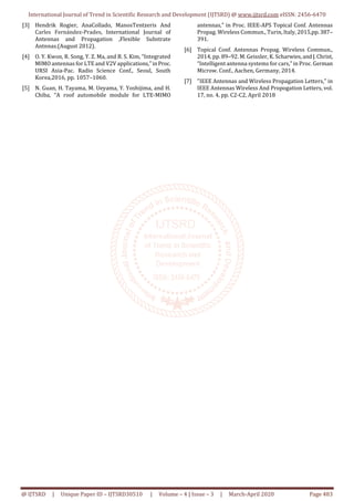 International Journal of Trend in Scientific Research and Development (IJTSRD) @ www.ijtsrd.com eISSN: 2456-6470
@ IJTSRD | Unique Paper ID – IJTSRD30510 | Volume – 4 | Issue – 3 | March-April 2020 Page 483
[3] Hendrik Rogier, AnaCollado, ManosTentzeris And
Carles Fernández-Prades, International Journal of
Antennas and Propagation ,Flexible Substrate
Antnnas.(August 2012).
[4] O. Y. Kwon, R. Song, Y. Z. Ma, and B. S. Kim, “Integrated
MIMO antennas for LTE and V2V applications,”inProc.
URSI Asia-Pac. Radio Science Conf., Seoul, South
Korea,2016, pp. 1057–1060.
[5] N. Guan, H. Tayama, M. Ueyama, Y. Yoshijima, and H.
Chiba, “A roof automobile module for LTE-MIMO
antennas,” in Proc. IEEE-APS Topical Conf. Antennas
Propag. Wireless Commun., Turin, Italy, 2015,pp.387–
391.
[6] Topical Conf. Antennas Propag. Wireless Commun.,
2014, pp. 89–92. M. Geissler, K. Scharwies,andJ.Christ,
“Intelligent antenna systems for cars,” in Proc. German
Microw. Conf., Aachen, Germany, 2014.
[7] "IEEE Antennas and Wireless Propagation Letters," in
IEEE Antennas Wireless And Propogation Letters, vol.
17, no. 4, pp. C2-C2, April 2018
 