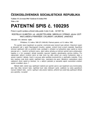 ČESKOSLOVENSKÁ SOCIALISTICKÁ REPUBLIKA
Vydáno 15. července1961 Vyloženo 15. ledna 1961
Třída e, 103
PATENTNÍ SPIS č. 100295
Právo k využití vynálezu přísluší státu podle 3 odst. 6 zák. . 34/1957 Sb.
ROSTISLAV KLIMEČEK, inž. JAN BETTELHEIM, MIROSLAV STRNAD, všichni ÚSTÍ
NAD LABEM a FRANTIŠEK CHLUMSKÝ, UHLIRSKE JANOVICE
Absorpční věž z drátovou výplní
Přihlášeno 10. května 1960 (PV 3040-60) Platnost patentu od 10. května 1960
Pro vypírání plynů kapalinami se používá v technické praxi různých typů zařízení. Klasickým typem
je absorpční věž s výplní Raschigových kroužků, sedýlek, zrnitých hmot a jiných materiálů. Specifická
účinnost výplňových věží je poměrně malá, poněvadž s ohledem na hyðraulický odpor výplně je možno
pracovat jen s , menšími rychlostmi plynu. Jejich velkou výhodou je možnost vypírání plynu protiproudem
kapaliny a s tím související výhoda vysokého nasycení kapaliny absorbovanou plynnou složkou. Pro
zápracování velkých množství plynů se však tento typ věže nehodí pro značný hydraulický odpor a
vysoké investiční náklady, které si vynucuje velká spotřeba konstrukčního a výplňového materiálu. Proto
byly navrženy nové druhy výplně, například lísky, navrstvená síta apod. Základním nedostatkem všech
uvedených druhů výplně je okolnost, že u velkých jednotek je nesnadné zajistit rovnoměrné smáčení
výplně a rozdělení plynu. 1
Některé další známé typy výplňových reaktorů pro vypírání plynů a par kapalinami jsou konstruovány
jako řady těles různých tvarů, například koulí nebo drátových spirál, zavěšené na svisle upevněných
nosných drátech nebo , tyčích, vyplňující celý prostor reaktoru, přičemž tyto svislé řady výplňových tělísek
jsou upevněny na společ
 