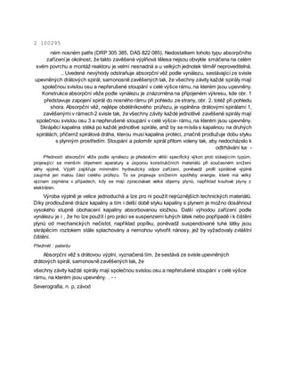 2 100295
ném nosném patře (DRP 305 385, DAS 822 085). Nedostatkem tohoto typu absorpčního
zařízení je okolnost, že takto zavěšená výplňová tělesa nejsou obvykle smáčena na celém
svém povrchu a montáž reaktoru je velmi nesnadná a u velkých jednotek téměř neproveditelná.
.. Uvedené nevýhody odstraňuje absorpční věž podle vynálezu, sestávající ze svisle
upevněných drátových spirál, samonosně zavěšených tak, že všechny závity každé spirály mají
společnou svislou osu a nepřerušené stoupání v celé výšce rámu, na kterém jsou upevněny.
Konstrukce absorpční věže podle vynálezu je znázorněna na připojeném výkresu, kde obr. 1
představuje zapojení spirál do nosného rámu při pohledu ze strany, obr. 2. totéž při pohledu
shora. Absorpční věž, nejlépe obdélníkového průřezu, je vyplněna drátovými spirálami 1,
zavěšenými v rámech 2 svisle tak, že všechny závity každé jednotlivě zavěšené spirály mají
společnou svislou osu 3 a nepřerušené stoupání v celé výšce- rámu, na kterém jsou upevněny.
Skrápěcí kapalina stéká po každé jednotlivé spirále, aniž by se mísila s kapalinou na druhých
spirálách, přičemž spirálová dráha, kterou musí kapalina protéci, značně prodlužuje dobu styku
s plynným prostředím. Stoupání a poloměr spirál přitom voleny tak, aby nedocházelo k
odtrhávání ka· -
Předností absorpční věže podle vynálezu je především větší specifický výkon proti stávajícím typům,
projevující se menším objemem aparatury a úsporou konstrukčních materiálů při současném snížení
váhy výplně. Výplň zajišťuje minimální hydraulický odpor zařízení, poněvadž profil spirálové výplně
zaujímá jen malou část celého průřezu. To se projevuje snížením spotřeby energie, které má velký
význam zejména v případech, kdy se mají zpracovávat velké objemy plynů, například kouřové plyny z
elektráren.
Výroba výplně je velice jednoduchá a lze pro ni použít nejrůznějších technických materiálů.
Díky prodloužené dráze kapaliny a tím i delší době styku kapaliny s plynem je možno dosáhnout
vysokého stupně obohacení kapaliny absorbovanou složkou. Další výhodou zařízení podle
vynálezu je i , že ho lze použít i pro práci se suspenzemi tuhých látek nebo popřípadě i k čištění
plynů od mechanických nečistot, například popílku, poněvadž suspendované tuhé látky jsou
skrápěcím roztokem stále splachovány a nemohou vytvořit nánosy, jež by vyžadovaly zvláštní
čištění.
Předmět : patentu
Absorpční věž s drátovou výplní, vyznačená tím, že sestává ze svisle upevněných
drátových spirál, samonosně zavěšených tak, že
všechny závity každé spirály mají společnou svislou osu a nepřerušené stoupání v celé výšce
rámu, na kterém jsou upevněny. . - -
Severografia, n. p, závod
 