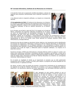 95° Jornada Informativa, Instituto de los Mexicanos en el Exterior


• Se abordó el tema de la cooperación científica-tecnológica y alianzas de
negocios para proyectos internacionales entre instancias mexicanas y la
RTME.

• Se reflexionó sobre la migración calificada y su impacto en el desarrollo
nacional.

17 de septiembre de 2012. El Instituto de los Mexicanos en el Exterior,
en conjunto con la Agencia Mexicana de Cooperación Internacional para el
Desarrollo (AMEXCID), celebró la 95° Jornada Informativa: “Vínculos con
la Diáspora Calificada, la Red de Talentos Mexicanos en el Exterior”
(RTME).

En la Jornada, que se llevó a cabo del 29 al 31 de agosto en la Ciudad de
México, participaron 48 migrantes calificados procedentes de 19 países,
así como 30 representantes de contrapartes mexicanas de sectores
estratégicos del país, entre ellos Fernando Kohrs Aldape, Director de
Planeación, Gestión de la Estrategia y Comercialización del Instituto de Investigaciones Eléctricas
(IIE), Nora Pérez Flores, Coordinadora de Relaciones Internacionales del IIE y Laura Becerra Mora,
representando al IIE en su función como Punto Nacional de Contacto Sectorial (PNCS) para
Hidrocarburos y Energías Alternas.

Durante los tres días de trabajo se discutieron temas relativos a los mecanismos para la identificación
de proyectos de cooperación y filantropía a través de la Red de Talentos Mexicanos; la identificación
de proyectos de colaboración con la Diáspora Calificada y sus contrapartes en México; fondos de
financiamiento para operación y proyectos internacionales; la importancia de las redes de talento y su
vinculación con el país de origen, y reflexiones sobre la migración calificada y su impacto en el
desarrollo nacional.

Durante la Jornada, el PNCS para Hidrocarburos y Energías Alternas reiteró su apoyo en cuanto a ser
enlace entre instituciones nacionales y extranjeras del sector energético, que permita, a través de la
cooperación internacional, promover y apoyar el desarrollo tecnológico de México. Asimismo moderó la
mesa de trabajo sobre “Vinculación de la Red de Talentos Mexicanos en el Exterior con contrapartes
mexicanas: Oportunidades de mejora”.

En el evento se manifestó el interés en el seguimiento al proyecto que se está gestionando
actualmente entre el PNCS -Energía y la RTME, para realizar un programa de tutorías apoyado por los
miembros de los 17 capítulos de la Red.

Por último, se llevó a cabo una sesión de acuerdos y compromisos coordinada por los presidentes de
los Capítulos de la Red de Talentos Mexicanos en el Exterior, en la que se establecieron objetivos
específicos y se identificaron gestores que darán seguimiento a las actividades definidas durante las
                                           sesiones de trabajo.

                                         El valor agregado de este eventos consiste en que se
                                         estrecharon relaciones del PNCS y el IIE con varios de los
                                         capítulos de la Red de Talentos a nivel mundial y se
                                         establecieron vínculos con nuevos participantes de la
                                         Jornada, que representan oportunidades de negocios y de
                                         proyectos conjuntos, específicamente para el IIE y sus
                                         aliados del sector energético y sectores transversales tales
                                         como     medio     ambiente,    TIC    y    nanotecnología,
                                         principalmente con miembros de los capítulos: Alaska;
                                         Alemania;     Bélgica;   Países   Bajos;    Reino    Unido;
                                         Escandinavia; Boston, Houston y Silicon Valley (Estados
Unidos); Toronto (Canadá), y República Dominicana, entre otros.
 