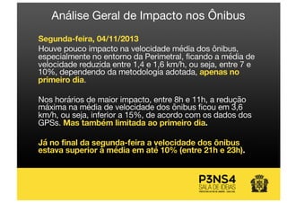 Análise Geral de Impacto nos Ônibus
Segunda-feira, 04/11/2013
Houve pouco impacto na velocidade média dos ônibus,
especialmente no entorno da Perimetral, ficando a média de
velocidade reduzida entre 1,4 e 1,6 km/h, ou seja, entre 7 e
10%, dependendo da metodologia adotada, apenas no
primeiro dia.
Nos horários de maior impacto, entre 8h e 11h, a redução
máxima na média de velocidade dos ônibus ficou em 3,6
km/h, ou seja, inferior a 15%, de acordo com os dados dos
GPSs. Mas também limitada ao primeiro dia.
Já no final da segunda-feira a velocidade dos ônibus
estava superior à média em até 10% (entre 21h e 23h).
 