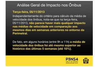 Terça-feira, 05/11/2013
Independentemente do critério para cálculo da média de
velocidade dos ônibus, nota-se que na terça-feira,
05/11/2013, não parece haver mais qualquer impacto
nas médias de velocidade em comparação aos
mesmos dias em semanas anteriores no entorno da
Perimetral.
De fato, em alguns horários (entre 9h e 11h) a média de
velocidade dos ônibus foi até mesmo superior ao
histórico das últimas 5 semanas (até 10%).
Análise Geral de Impacto nos Ônibus
 