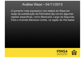 O aumento mais expressivo nos relatos do Waze em
razão da substituição da Perimetral deu-se em algumas
regiões específicas, como Maracanã, Largo da Segunda-
Feira e Avenida Menezes Cortes, na região de Vila Isabel.
Análise Waze – 04/11/2013
 