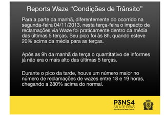 Para a parte da manhã, diferentemente do ocorrido na
segunda-feira 04/11/2013, nesta terça-feira o impacto de
reclamações via Waze foi praticamente dentro da média
das últimas 5 terças. Seu pico foi às 8h, quando esteve
20% acima da média para as terças.
Após as 9h da manhã da terça o quantitativo de informes
já não era o mais alto das últimas 5 terças.
Durante o pico da tarde, houve um número maior no
número de reclamações de wazes entre 18 e 19 horas,
chegando a 280% acima do normal.
Reports Waze “Condições de Trânsito”
 