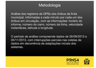 Metodologia
Análise dos registros de GPSs dos ônibus da frota
municipal, informadas a cada minuto por cada um dos
ônibus em circulação, com as informações: horário do
informe, número do carro, número da linha, velocidade
instantânea, latitude e longitude.
O período de análise compreende dados de 26/09/2013 a
05/11/2013, com interrupções parciais nas coletas de
dados em decorrência de adaptações iniciais dos
sistemas.
 