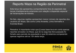 Esta terça não apresentou comportamento fora do esperado das
terças imediatamente anteriores com relação à dispersão espacial
de reclamações de trânsito.
De fato, algumas regiões apresentam menor número de reportes dos
usuários do Waze, tais como Linha Amarela, Linha Vermelha e
Avenida Brasil.
Ressalva: é importante notar que (i) essa base leva em conta apenas
reportes enviados via Waze, que (ii) na segunda-feira passada foi
feriado para parcela da população e que (iii) estamos comparando
apenas registros até as 13h desta terça.
Reports Waze na Região da Perimetral
 