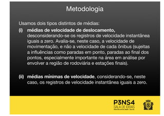 Metodologia
Usamos dois tipos distintos de médias:
(i) médias de velocidade de deslocamento,
desconsiderando-se os registros de velocidade instantânea
iguais a zero. Avalia-se, neste caso, a velocidade de
movimentação, e não a velocidade de cada ônibus (sujeitas
a influências como paradas em ponto, paradas ao final dos
pontos, especialmente importante na área em análise por
envolver a região de rodoviária e estações finais).
(ii) médias mínimas de velocidade, considerando-se, neste
caso, os registros de velocidade instantânea iguais a zero.
 