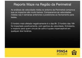 As análises de velocidade média no entorno da Perimetral comprova
que os impactos são muito baixos. Comparamos as velocidades
médias nas 4 semanas anteriores e posteriores ao fechamento para
testes.
O horário mais afetado negativamente é o das 8h. O horário das 18h
foi impactado positivamente, com ganhos de velocidade. Entretanto,
o impacto para quem circula de carro é quase imperceptível em
qualquer dos horários.
Reports Waze na Região da Perimetral
 
