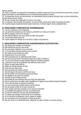 fácil tu estudio.
26. Raúl, el capitán, le preguntó al entrenador si podría comenzar el cinco de julio las vacaciones, porque
tiene reservadas ya las habitaciones en el hotel donde pasará el verano.
27. Si presentas pronto tus documentos, te matricularás donde quieres aunque haya muchas solicitudes,
porque tienes buena media.
28. No sé si tengo que esperarlo o he de ir a su casa.
29. La astucia, que es parte del ingenio, se usa muchas veces para suplir la escasez de éste.*
30. Cuando hayas analizado todas estas oraciones, si tienes alguna duda, pregúntamela.
B. ORACIONES COMPUESTAS COORDINADAS.
31. Llovía a cántaros y nos mojamos.
32. Los alumnos estudian por la mañana y atienden en clase por la tarde.
33. Me lo prestas o bien te lo compro.
34. No pierde belleza, sino que cada día está más guapa.
35. Tan pronto canta como ríe.
36. Javier estaba sin abrigo en la reunión y cogió una pulmonía.
C. ORACIONES COMPUESTAS SUBORDINADAS SUSTANTIVAS.
37. Me alegra que aceptes la invitación.
38. Me extrañé de que se riera tanto.
39. No recuerdo si Isabel y tú os conocéis.
40. ¿Te acordarás de que mañana es su santo?
41. Se queja de que hacemos ruido.
42. Supuse que no era tan tarde.
43. Nos aconsejó que no saliéramos del coche.
44. Se anuncia que serán enviadas tropas de la ONU en febrero.
45. Tú y los que vienen contigo debéis darle la entrada al portero.
46. ¿Qué es lo que te ha parecido más difícil de este curso?
47. Quien lo sepa debe decirlo.
48. Pedro vio dónde estaba el niño.
49. Dudo de que dijera eso.
50. Nos encanta que hayáis venido.
51. Acudió seguro de que el premio era suyo.
52. No recuerdo si he cerrado la puerta con llave.
53. Se alegraron de que los invitaran.
54. Ganará el que lo diga primero.
55. Acuérdate de que mañana hay que hacer los ejercicios.
56. No es verdad que se hable mejor castellano en alguna zona determinada de España.
57. Van a dar permiso a quienes lo soliciten.
58. Los que concursan pueden ganar mucho dinero.
59. No se puede confiar en el que miente así.
60. Que vengas siempre cansado no es excusa suficiente.
61. Le molestó que pudiera conocer sus intenciones.
62. Yo tenía la intención de que nos acompañaseis.
63. Te deseo que tengas mucho éxito en tu empresa.
64. A mi hermano le explicaron cómo copiar en inglés.
65. Es necesario que me compres un bote de pintura.
66. De que Javier y tú defendáis bien, depende, en gran medida, la victoria de hoy.
 