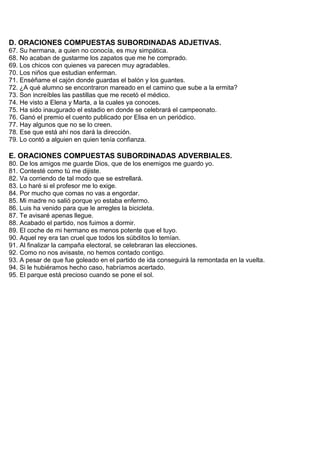 D. ORACIONES COMPUESTAS SUBORDINADAS ADJETIVAS.
67. Su hermana, a quien no conocía, es muy simpática.
68. No acaban de gustarme los zapatos que me he comprado.
69. Los chicos con quienes va parecen muy agradables.
70. Los niños que estudian enferman.
71. Enséñame el cajón donde guardas el balón y los guantes.
72. ¿A qué alumno se encontraron mareado en el camino que sube a la ermita?
73. Son increíbles las pastillas que me recetó el médico.
74. He visto a Elena y Marta, a la cuales ya conoces.
75. Ha sido inaugurado el estadio en donde se celebrará el campeonato.
76. Ganó el premio el cuento publicado por Elisa en un periódico.
77. Hay algunos que no se lo creen.
78. Ese que está ahí nos dará la dirección.
79. Lo contó a alguien en quien tenía confianza.
E. ORACIONES COMPUESTAS SUBORDINADAS ADVERBIALES.
80. De los amigos me guarde Dios, que de los enemigos me guardo yo.
81. Contesté como tú me dijiste.
82. Va corriendo de tal modo que se estrellará.
83. Lo haré si el profesor me lo exige.
84. Por mucho que comas no vas a engordar.
85. Mi madre no salió porque yo estaba enfermo.
86. Luis ha venido para que le arregles la bicicleta.
87. Te avisaré apenas llegue.
88. Acabado el partido, nos fuimos a dormir.
89. El coche de mi hermano es menos potente que el tuyo.
90. Aquel rey era tan cruel que todos los súbditos lo temían.
91. Al finalizar la campaña electoral, se celebraran las elecciones.
92. Como no nos avisaste, no hemos contado contigo.
93. A pesar de que fue goleado en el partido de ida conseguirá la remontada en la vuelta.
94. Si le hubiéramos hecho caso, habríamos acertado.
95. El parque está precioso cuando se pone el sol.
 