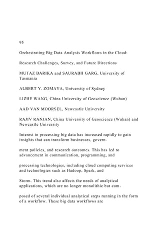 95
Orchestrating Big Data Analysis Workflows in the Cloud:
Research Challenges, Survey, and Future Directions
MUTAZ BARIKA and SAURABH GARG, University of
Tasmania
ALBERT Y. ZOMAYA, University of Sydney
LIZHE WANG, China University of Geoscience (Wuhan)
AAD VAN MOORSEL, Newcastle University
RAJIV RANJAN, China University of Geoscience (Wuhan) and
Newcastle University
Interest in processing big data has increased rapidly to gain
insights that can transform businesses, govern-
ment policies, and research outcomes. This has led to
advancement in communication, programming, and
processing technologies, including cloud computing services
and technologies such as Hadoop, Spark, and
Storm. This trend also affects the needs of analytical
applications, which are no longer monolithic but com-
posed of several individual analytical steps running in the form
of a workflow. These big data workflows are
 