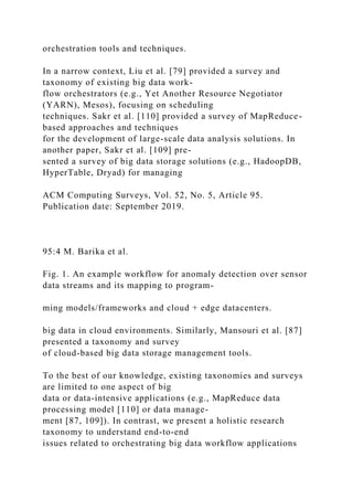 orchestration tools and techniques.
In a narrow context, Liu et al. [79] provided a survey and
taxonomy of existing big data work-
flow orchestrators (e.g., Yet Another Resource Negotiator
(YARN), Mesos), focusing on scheduling
techniques. Sakr et al. [110] provided a survey of MapReduce-
based approaches and techniques
for the development of large-scale data analysis solutions. In
another paper, Sakr et al. [109] pre-
sented a survey of big data storage solutions (e.g., HadoopDB,
HyperTable, Dryad) for managing
ACM Computing Surveys, Vol. 52, No. 5, Article 95.
Publication date: September 2019.
95:4 M. Barika et al.
Fig. 1. An example workflow for anomaly detection over sensor
data streams and its mapping to program-
ming models/frameworks and cloud + edge datacenters.
big data in cloud environments. Similarly, Mansouri et al. [87]
presented a taxonomy and survey
of cloud-based big data storage management tools.
To the best of our knowledge, existing taxonomies and surveys
are limited to one aspect of big
data or data-intensive applications (e.g., MapReduce data
processing model [110] or data manage-
ment [87, 109]). In contrast, we present a holistic research
taxonomy to understand end-to-end
issues related to orchestrating big data workflow applications
 