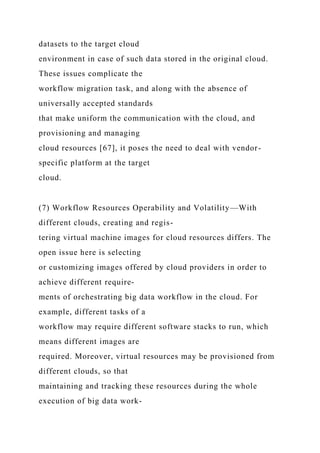 datasets to the target cloud
environment in case of such data stored in the original cloud.
These issues complicate the
workflow migration task, and along with the absence of
universally accepted standards
that make uniform the communication with the cloud, and
provisioning and managing
cloud resources [67], it poses the need to deal with vendor-
specific platform at the target
cloud.
(7) Workflow Resources Operability and Volatility—With
different clouds, creating and regis-
tering virtual machine images for cloud resources differs. The
open issue here is selecting
or customizing images offered by cloud providers in order to
achieve different require-
ments of orchestrating big data workflow in the cloud. For
example, different tasks of a
workflow may require different software stacks to run, which
means different images are
required. Moreover, virtual resources may be provisioned from
different clouds, so that
maintaining and tracking these resources during the whole
execution of big data work-
 