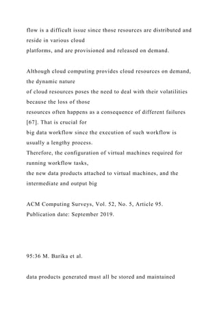 flow is a difficult issue since those resources are distributed and
reside in various cloud
platforms, and are provisioned and released on demand.
Although cloud computing provides cloud resources on demand,
the dynamic nature
of cloud resources poses the need to deal with their volatilities
because the loss of those
resources often happens as a consequence of different failures
[67]. That is crucial for
big data workflow since the execution of such workflow is
usually a lengthy process.
Therefore, the configuration of virtual machines required for
running workflow tasks,
the new data products attached to virtual machines, and the
intermediate and output big
ACM Computing Surveys, Vol. 52, No. 5, Article 95.
Publication date: September 2019.
95:36 M. Barika et al.
data products generated must all be stored and maintained
 
