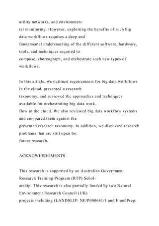 utility networks, and environmen-
tal monitoring. However, exploiting the benefits of such big
data workflows requires a deep and
fundamental understanding of the different software, hardware,
tools, and techniques required to
compose, choreograph, and orchestrate such new types of
workflows.
In this article, we outlined requirements for big data workflows
in the cloud, presented a research
taxonomy, and reviewed the approaches and techniques
available for orchestrating big data work-
flow in the cloud. We also reviewed big data workflow systems
and compared them against the
presented research taxonomy. In addition, we discussed research
problems that are still open for
future research.
ACKNOWLEDGMENTS
This research is supported by an Australian Government
Research Training Program (RTP) Schol-
arship. This research is also partially funded by two Natural
Environment Research Council (UK)
projects including (LANDSLIP: NE/P000681/1 and FloodPrep:
 