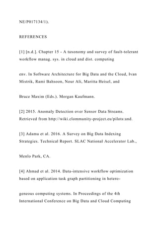 NE/P017134/1).
REFERENCES
[1] [n.d.]. Chapter 15 - A taxonomy and survey of fault-tolerant
workflow manag. sys. in cloud and dist. computing
env. In Software Architecture for Big Data and the Cloud, Ivan
Mistrik, Rami Bahsoon, Nour Ali, Maritta Heisel, and
Bruce Maxim (Eds.). Morgan Kaufmann.
[2] 2015. Anomaly Detection over Sensor Data Streams.
Retrieved from http://wiki.clommunity-project.eu/pilots:and.
[3] Adamu et al. 2016. A Survey on Big Data Indexing
Strategies. Technical Report. SLAC National Accelerator Lab.,
Menlo Park, CA.
[4] Ahmad et al. 2014. Data-intensive workflow optimization
based on application task graph partitioning in hetero-
geneous computing systems. In Proceedings of the 4th
International Conference on Big Data and Cloud Computing
 