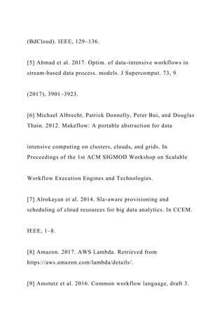 (BdCloud). IEEE, 129–136.
[5] Ahmad et al. 2017. Optim. of data-intensive workflows in
stream-based data process. models. J Supercomput. 73, 9
(2017), 3901–3923.
[6] Michael Albrecht, Patrick Donnelly, Peter Bui, and Douglas
Thain. 2012. Makeflow: A portable abstraction for data
intensive computing on clusters, clouds, and grids. In
Proceedings of the 1st ACM SIGMOD Workshop on Scalable
Workflow Execution Engines and Technologies.
[7] Alrokayan et al. 2014. Sla-aware provisioning and
scheduling of cloud resources for big data analytics. In CCEM.
IEEE, 1–8.
[8] Amazon. 2017. AWS Lambda. Retrieved from
https://aws.amazon.com/lambda/details/.
[9] Amstutz et al. 2016. Common workflow language, draft 3.
 