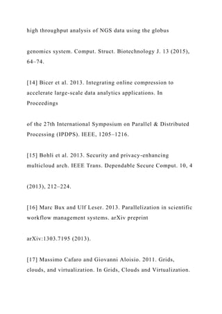 high throughput analysis of NGS data using the globus
genomics system. Comput. Struct. Biotechnology J. 13 (2015),
64–74.
[14] Bicer et al. 2013. Integrating online compression to
accelerate large-scale data analytics applications. In
Proceedings
of the 27th International Symposium on Parallel & Distributed
Processing (IPDPS). IEEE, 1205–1216.
[15] Bohli et al. 2013. Security and privacy-enhancing
multicloud arch. IEEE Trans. Dependable Secure Comput. 10, 4
(2013), 212–224.
[16] Marc Bux and Ulf Leser. 2013. Parallelization in scientific
workflow management systems. arXiv preprint
arXiv:1303.7195 (2013).
[17] Massimo Cafaro and Giovanni Aloisio. 2011. Grids,
clouds, and virtualization. In Grids, Clouds and Virtualization.
 