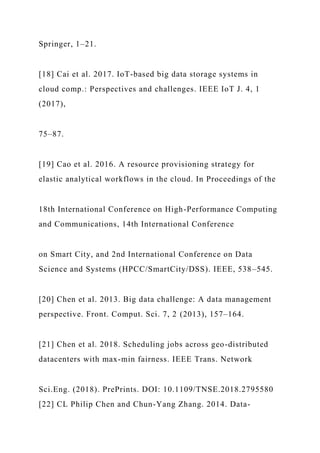 Springer, 1–21.
[18] Cai et al. 2017. IoT-based big data storage systems in
cloud comp.: Perspectives and challenges. IEEE IoT J. 4, 1
(2017),
75–87.
[19] Cao et al. 2016. A resource provisioning strategy for
elastic analytical workflows in the cloud. In Proceedings of the
18th International Conference on High-Performance Computing
and Communications, 14th International Conference
on Smart City, and 2nd International Conference on Data
Science and Systems (HPCC/SmartCity/DSS). IEEE, 538–545.
[20] Chen et al. 2013. Big data challenge: A data management
perspective. Front. Comput. Sci. 7, 2 (2013), 157–164.
[21] Chen et al. 2018. Scheduling jobs across geo-distributed
datacenters with max-min fairness. IEEE Trans. Network
Sci.Eng. (2018). PrePrints. DOI: 10.1109/TNSE.2018.2795580
[22] CL Philip Chen and Chun-Yang Zhang. 2014. Data-
 