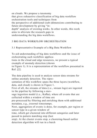 on clouds. We propose a taxonomy
that gives exhaustive classification of big data workflow
orchestration tools and techniques from
the perspective of additional (sub-)dimensions contributing to
future development by giving “in-
depth” analysis of existing works. In other words, this work
aims to alleviate the research gaps in
understanding the big data workflows.
3 BIG DATA WORKFLOW ORCHESTRATION
3.1 Representative Example of a Big Data Workflow
To aid understanding of big data workflows and the issue of
orchestrating such workflow applica-
tions in the cloud and edge resources, we present a typical
example of anomaly detection (shown
in Figure 1). It is a representation of the workflow presented in
Ref. [2].
The data pipeline is used to analyze sensor data streams for
online anomaly detection. The repre-
sentation of this workflow spans the three layers (workflow,
data, and cloud) is shown in Figure 1.
First of all, the streams of data (i.e., stream logs) are ingested
in the pipeline by following a mes-
sage ingestion model (i.e., Kafka), where all events that are
collected within a window of time are
pre-processed by filtering and enriching them with additional
metadata, e.g., external timestamps.
Next, aggregation of events is done, for example, per region or
sensor type in a given window of
time, which get clustered into different categories and later
passed to pattern matching step (last
step). At the cluster events step, a clustering-based outlier
detection algorithm will run in a batch
 