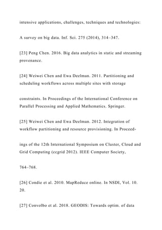 intensive applications, challenges, techniques and technologies:
A survey on big data. Inf. Sci. 275 (2014), 314–347.
[23] Peng Chen. 2016. Big data analytics in static and streaming
provenance.
[24] Weiwei Chen and Ewa Deelman. 2011. Partitioning and
scheduling workflows across multiple sites with storage
constraints. In Proceedings of the International Conference on
Parallel Processing and Applied Mathematics. Springer.
[25] Weiwei Chen and Ewa Deelman. 2012. Integration of
workflow partitioning and resource provisioning. In Proceed-
ings of the 12th International Symposium on Cluster, Cloud and
Grid Computing (ccgrid 2012). IEEE Computer Society,
764–768.
[26] Condie et al. 2010. MapReduce online. In NSDI, Vol. 10.
20.
[27] Convolbo et al. 2018. GEODIS: Towards optim. of data
 