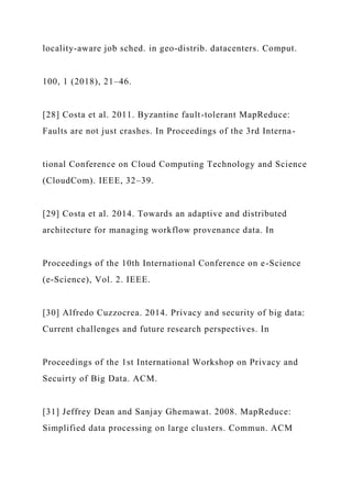 locality-aware job sched. in geo-distrib. datacenters. Comput.
100, 1 (2018), 21–46.
[28] Costa et al. 2011. Byzantine fault-tolerant MapReduce:
Faults are not just crashes. In Proceedings of the 3rd Interna-
tional Conference on Cloud Computing Technology and Science
(CloudCom). IEEE, 32–39.
[29] Costa et al. 2014. Towards an adaptive and distributed
architecture for managing workflow provenance data. In
Proceedings of the 10th International Conference on e-Science
(e-Science), Vol. 2. IEEE.
[30] Alfredo Cuzzocrea. 2014. Privacy and security of big data:
Current challenges and future research perspectives. In
Proceedings of the 1st International Workshop on Privacy and
Secuirty of Big Data. ACM.
[31] Jeffrey Dean and Sanjay Ghemawat. 2008. MapReduce:
Simplified data processing on large clusters. Commun. ACM
 