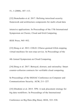 51, 1 (2008), 107–113.
[32] Demchenko et al. 2017. Defining intercloud security
framework and architecture components for multi-cloud data
intensive applications. In Proceedings of the 17th International
Symposium on Cluster, Cloud and Grid Computing.
IEEE Press, 945–952.
[33] Dong et al. 2013. COLO: COarse-grained LOck-stepping
virtual machines for non-stop service. In Proceedings of the
4th Annual Symposium on Cloud Computing.
[34] Dong et al. 2017. Betrayal, distrust, and rationality: Smart
counter-collusion contracts for verifiable cloud computing.
In Proceedings of the SIGSAC Conference on Computer and
Communications Security. ACM, 211–227.
[35] Ebrahimi et al. 2015. TPS: A task placement strategy for
big data workflows. In Proceedings of the International
Conference on Big Data (Big Data). IEEE, 523–530.
 