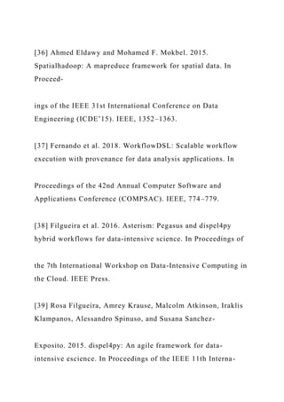 [36] Ahmed Eldawy and Mohamed F. Mokbel. 2015.
Spatialhadoop: A mapreduce framework for spatial data. In
Proceed-
ings of the IEEE 31st International Conference on Data
Engineering (ICDE’15). IEEE, 1352–1363.
[37] Fernando et al. 2018. WorkflowDSL: Scalable workflow
execution with provenance for data analysis applications. In
Proceedings of the 42nd Annual Computer Software and
Applications Conference (COMPSAC). IEEE, 774–779.
[38] Filgueira et al. 2016. Asterism: Pegasus and dispel4py
hybrid workflows for data-intensive science. In Proceedings of
the 7th International Workshop on Data-Intensive Computing in
the Cloud. IEEE Press.
[39] Rosa Filgueira, Amrey Krause, Malcolm Atkinson, Iraklis
Klampanos, Alessandro Spinuso, and Susana Sanchez-
Exposito. 2015. dispel4py: An agile framework for data-
intensive escience. In Proceedings of the IEEE 11th Interna-
 