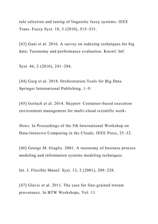 rule selection and tuning of linguistic fuzzy systems. IEEE
Trans. Fuzzy Syst. 18, 3 (2010), 515–531.
[43] Gani et al. 2016. A survey on indexing techniques for big
data: Taxonomy and performance evaluation. Knowl. Inf.
Syst. 46, 2 (2016), 241–284.
[44] Garg et al. 2018. Orchestration Tools for Big Data.
Springer International Publishing, 1–9.
[45] Gerlach et al. 2014. Skyport: Container-based execution
environment management for multi-cloud scientific work-
flows. In Proceedings of the 5th International Workshop on
Data-Intensive Computing in the Clouds. IEEE Press, 25–32.
[46] George M. Giaglis. 2001. A taxonomy of business process
modeling and information systems modeling techniques.
Int. J. Flexible Manuf. Syst. 13, 2 (2001), 209–228.
[47] Glavic et al. 2011. The case for fine-grained stream
provenance. In BTW Workshops, Vol. 11.
 