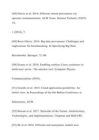 [48] Glavic et al. 2014. Efficient stream provenance via
operator instrumentation. ACM Trans. Internet Technol. (TOIT)
14,
1 (2014), 7.
[49] Boris Glavic. 2014. Big data provenance: Challenges and
implications for benchmarking. In Specifying Big Data
Benchmarks. Springer, 72–80.
[50] Gomes et al. 2018. Enabling rootless Linux containers in
multi-user envin.: The udocker tool. Computer Physics
Communications (2018).
[51] Gonidis et al. 2013. Cloud application portability: An
initial view. In Proceedings of the 6th Balkan Conference in
Informatics. ACM.
[52] Hassan et al. 2017. Networks of the Future: Architectures,
Technologies, and Implementations. Chapman and Hall/CRC.
[53] He et al. 2016. Efficient and anonymous mobile user
 