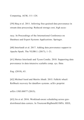 Computing. ACM, 111–124.
[59] Huq et al. 2011. Inferring fine-grained data provenance in
stream data processing: Reduced storage cost, high accu-
racy. In Proceedings of the International Conference on
Database and Expert Systems Applications. Springer.
[60] Interlandi et al. 2017. Adding data provenance support to
Apache Spark. The VLDB J. (2017), 1–21.
[61] Matteo Interlandi and Tyson Condie. 2018. Supporting data
provenance in data-intensive scalable comp. sys. Data
Eng. (2018), 63.
[62] Michael Isard and Martín Abadi. 2015. Falkirk wheel:
Rollback recovery for dataflow systems. arXiv preprint
arXiv:1503.08877 (2015).
[63] Jin et al. 2016. Workload-aware scheduling across geo-
distributed data centers. In Trustcom/BigDataSE/ISPA. IEEE,
 