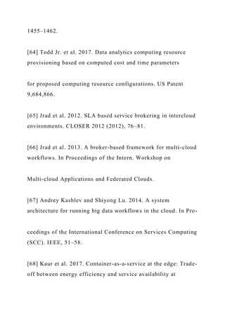 1455–1462.
[64] Todd Jr. et al. 2017. Data analytics computing resource
provisioning based on computed cost and time parameters
for proposed computing resource configurations. US Patent
9,684,866.
[65] Jrad et al. 2012. SLA based service brokering in intercloud
environments. CLOSER 2012 (2012), 76–81.
[66] Jrad et al. 2013. A broker-based framework for multi-cloud
workflows. In Proceedings of the Intern. Workshop on
Multi-cloud Applications and Federated Clouds.
[67] Andrey Kashlev and Shiyong Lu. 2014. A system
architecture for running big data workflows in the cloud. In Pro-
ceedings of the International Conference on Services Computing
(SCC). IEEE, 51–58.
[68] Kaur et al. 2017. Container-as-a-service at the edge: Trade-
off between energy efficiency and service availability at
 