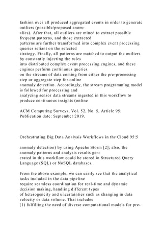 fashion over all produced aggregated events in order to generate
outliers (possible/proposed anom-
alies). After that, all outliers are mined to extract possible
frequent patterns, and those extracted
patterns are further transformed into complex event processing
queries reliant on the selected
strategy. Finally, all patterns are matched to output the outliers
by constantly injecting the rules
into distributed complex event processing engines, and these
engines perform continuous queries
on the streams of data coming from either the pre-processing
step or aggregate step for online
anomaly detection. Accordingly, the stream programming model
is followed for processing and
analyzing sensor data streams ingested in this workflow to
produce continuous insights (online
ACM Computing Surveys, Vol. 52, No. 5, Article 95.
Publication date: September 2019.
Orchestrating Big Data Analysis Workflows in the Cloud 95:5
anomaly detection) by using Apache Storm [2]; also, the
anomaly patterns and analysis results gen-
erated in this workflow could be stored in Structured Query
Language (SQL) or NoSQL databases.
From the above example, we can easily see that the analytical
tasks included in the data pipeline
require seamless coordination for real-time and dynamic
decision making, handling different types
of heterogeneity and uncertainties such as changing in data
velocity or data volume. That includes
(1) fulfilling the need of diverse computational models for pre-
 